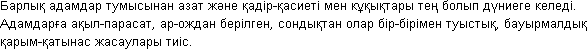 Барлық
 адамдар тумысынан
 азат және
 қадір-қасиеті
 мен кұқықтары
 тең болып дүниеге
 келеді. Адамдарға
 ақыл-парасат,
 ар-ождан берілген,
 сондықтан олар
 бір-бірімен
 туыстық,
 бауырмалдық
 қарым-қатынас
 жасаулары тиіс.