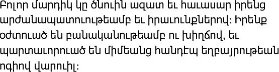 Բոլոր մարդիկ կը ծնուին ազատ եւ հաւասար իրենց արժանապատուութեամբ եւ իրաւունքներով: Իրենք օժտուած են բանականութեամբ ու խիղճով, եւ պարտաւորուած են միմեանց հանդէպ եղբայրութեան ոգիով վարուիլ: