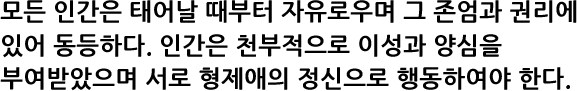 모든 인간은 태어날 때부터 자유로우며 그 존엄과 권리에 있어 동등하다. 인간은 천부적으로 이성과 양심을 부여받았으며 서로 형제애의 정신으로 행동하여야 한다.