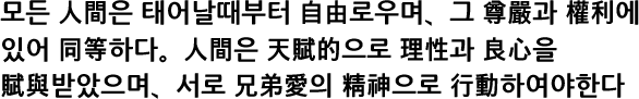 모든 人間은 태어날때부터 自由로우며、그 尊嚴과 權利에 있어 同等하다。人間은 天賦的으로 理性과 良心을 賦與받았으며、서로 兄弟愛의 精神으로 行動하여야한다