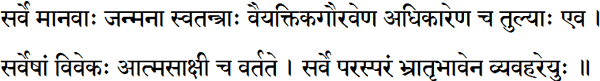 सर्वे मानवाः जन्मना स्वतन्त्राः वैयक्तिकगौरवेण अधिकारेण च तुल्याः एव । सर्वेषां विवेकः आत्मसाक्षी च वर्तते । सर्वे परस्परं भ्रातृभावेन व्यवहरेयुः ॥