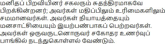 மனிதப் பிறவியினர் சகலரும் சுதந்திரமாகவே பிறக்கின்றனர்; அவர்கள் மதிப்பிலும் உரிமைகளிலும் சமமானவர்கள். அவர்கள் நியாயத்தையும் மனசாட்சியையும் இயற்பண்பாகப் பெற்றவர்கள். அவர்கள் ஒருவருடனொருவர் சகோதர உணர்வுப் பாங்கில் நடந்துகொள்ளல் வேண்டும்.